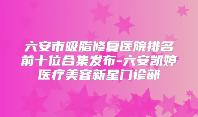 六安市吸脂修复医院排名前十位合集发布-六安凯婷医疗美容新星门诊部