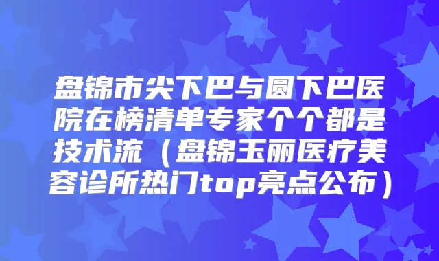 盘锦市尖下巴与圆下巴医院在榜清单专家个个都是技术流(盘锦玉丽医疗美容诊所热门top亮点公布)