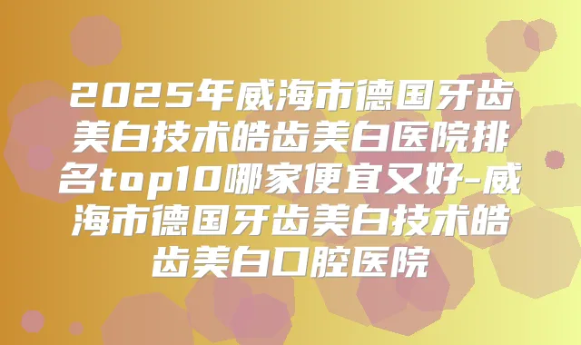 2025年威海市德国牙齿美白技术皓齿美白医院排名top10哪家便宜又好-威海市德国牙齿美白技术皓齿美白口腔医院