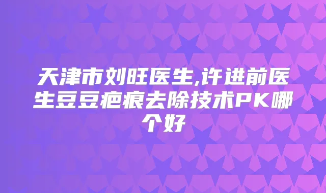 天津市刘旺医生,许进前医生豆豆疤痕去除技术PK哪个好