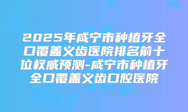 2025年咸宁市种植牙全口覆盖义齿医院排名前十位预测-咸宁市种植牙全口覆盖义齿口腔医院