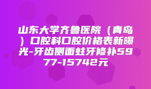 山东大学齐鲁医院(青岛)口腔科口腔价格表新曝光-牙齿侧面蛀牙修补5977-15742元