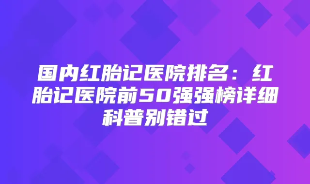 国内红胎记医院排名:红胎记医院前50强强榜详细科普别错过