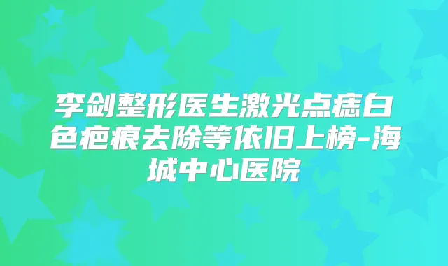 李剑整形医生激光点痣白色疤痕去除等依旧上榜-海城中心医院