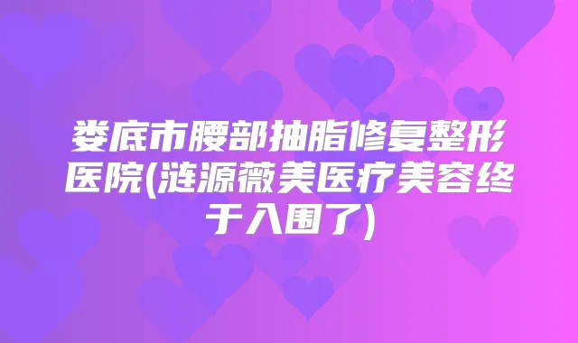 娄底市腰部抽脂修复整形医院(涟源薇美医疗美容终于入围了)