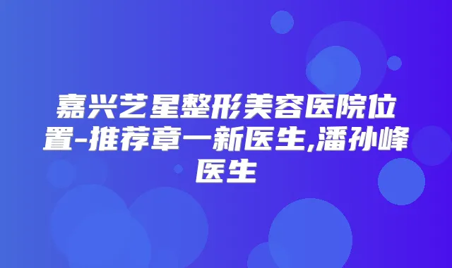 嘉兴艺星整形美容医院位置-推荐章一新医生,潘孙峰医生
