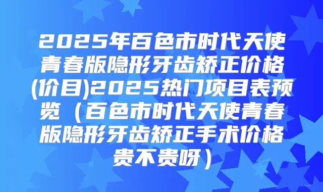 2025年百色市时代天使青春版隐形牙齿矫正价格(价目)2025热门项目表预览(百色市时代天使青春版隐形牙齿矫正手术价格贵不贵呀)