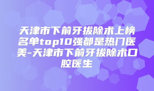 天津市下前牙拔除术上榜名单top10强都是热门医美-天津市下前牙拔除术口腔医生