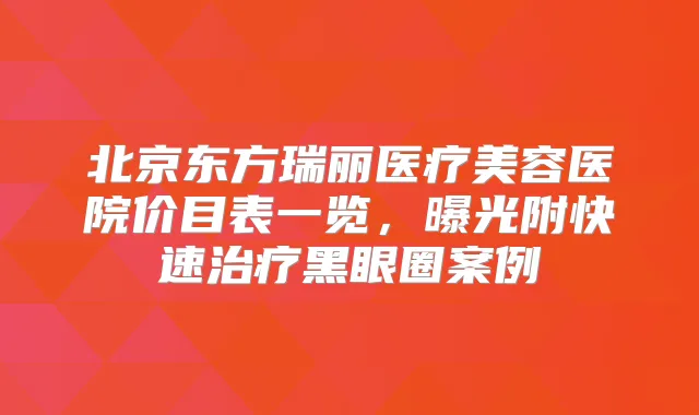 北京东方瑞丽医疗美容医院价目表一览,曝光附快速黑眼圈案例