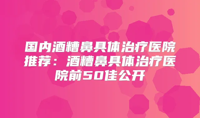 国内酒糟鼻具体医院推荐:酒糟鼻具体医院前50佳公开