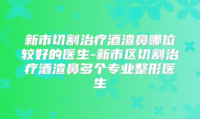 新市切割酒渣鼻哪位较好的医生-新市区切割酒渣鼻多个专业整形医生
