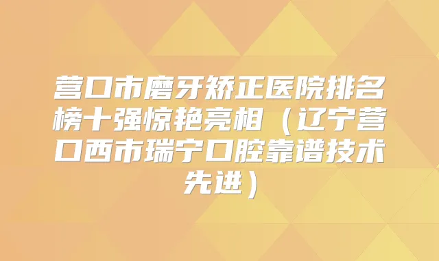 营口市磨牙矫正医院排名榜十强惊艳亮相（辽宁营口西市瑞宁口腔靠谱技术先进）