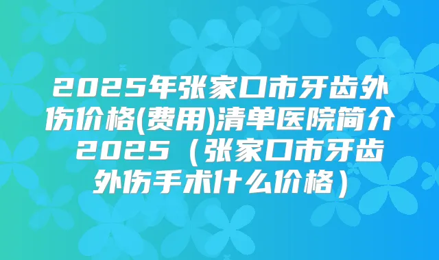 2025年张家口市牙齿外伤价格(费用)清单医院简介 2025(张家口市牙齿外伤手术什么价格)