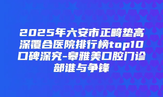 2025年六安市正畸垫高深覆合医院排行榜top10口碑深究-皋雅美口腔门诊部谁与争锋