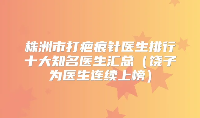株洲市打疤痕针医生排行十大知名医生汇总(饶子为医生连续上榜)