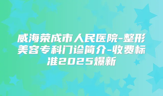 威海荣成市人民医院-整形美容专科门诊简介-收费标准2025爆新
