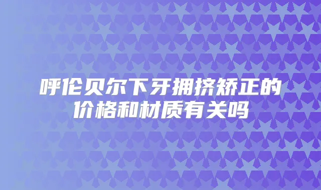 呼伦贝尔下牙拥挤矫正的价格和材质有关吗