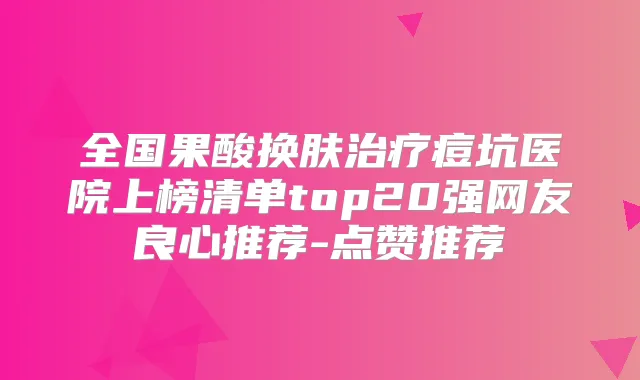 全国果酸换肤痘坑医院上榜清单top20强网友良心推荐-点赞推荐