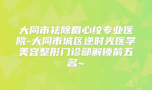 大同市祛除眉心纹专业医院-大同市城区逆时光医学美容整形门诊部解锁前五名~