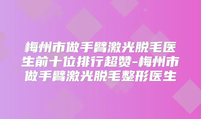 梅州市做手臂激光脱毛医生前十位排行超赞-梅州市做手臂激光脱毛整形医生