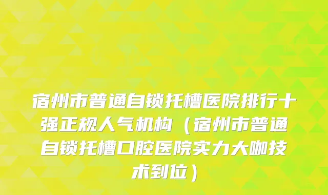 宿州市普通自锁托槽医院排行十强正规人气机构(宿州市普通自锁托槽口腔医院实力大咖技术到位)