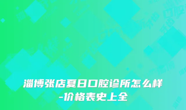淄博张店夏日口腔诊所怎么样-价格表史上全