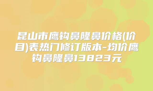 昆山市鹰钩鼻隆鼻价格(价目)表热门修订版本-均价鹰钩鼻隆鼻13823元