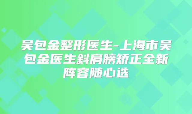 吴包金整形医生-上海市吴包金医生斜肩膀矫正全新阵容随心选