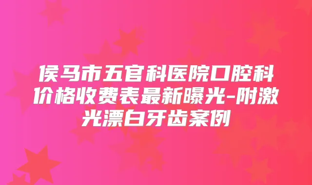 侯马市五官科医院口腔科价格收费表新曝光-附激光漂白牙齿案例