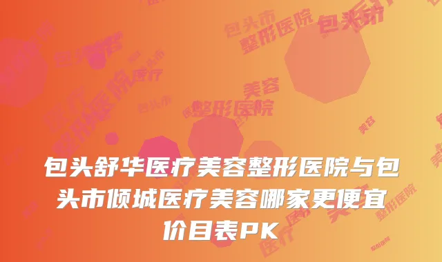包头舒华医疗美容整形医院与包头市倾城医疗美容哪家更便宜价目表PK