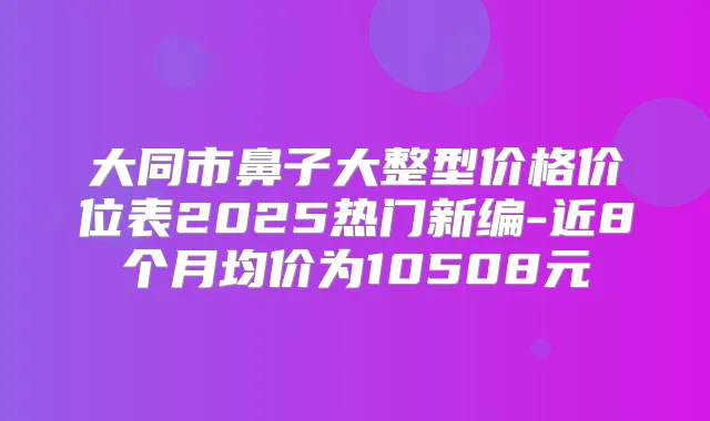 大同市鼻子大整型价格价位表2025热门新编-近8个月均价为10508元