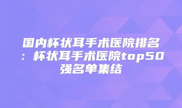 国内杯状耳手术医院排名:杯状耳手术医院top50强名单集结