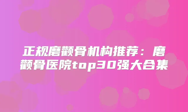 正规磨颧骨机构推荐:磨颧骨医院top30强大合集