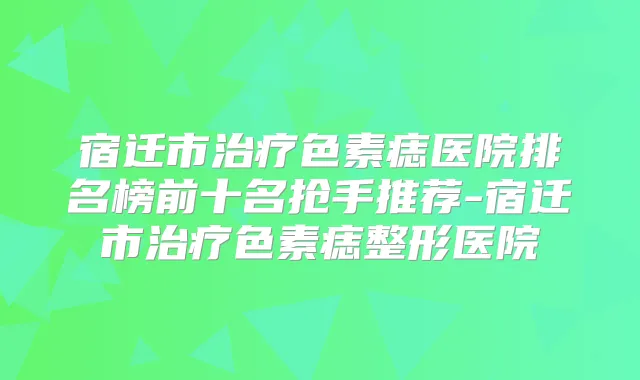 宿迁市色素痣医院排名榜前十名抢手推荐-宿迁市色素痣整形医院