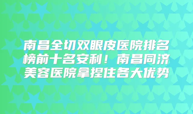 南昌全切双眼皮医院排名榜前十名安利！南昌同济美容医院拿捏住各大优势