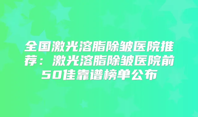 全国激光溶脂除皱医院推荐:激光溶脂除皱医院前50佳靠谱榜单公布