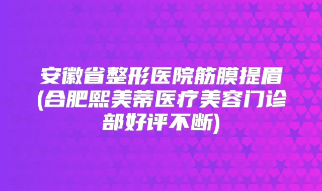 安徽省整形医院筋膜提眉(合肥熙美蒂医疗美容门诊部好评不断)