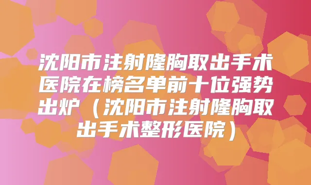 沈阳市注射隆胸取出手术医院在榜名单前十位强势出炉(沈阳市注射隆胸取出手术整形医院)