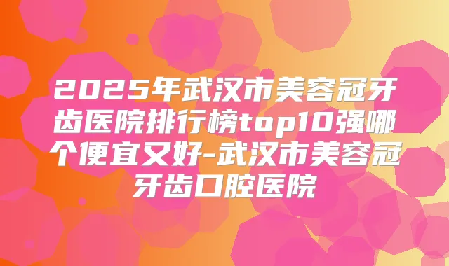 2025年武汉市美容冠牙齿医院排行榜top10强哪个便宜又好-武汉市美容冠牙齿口腔医院