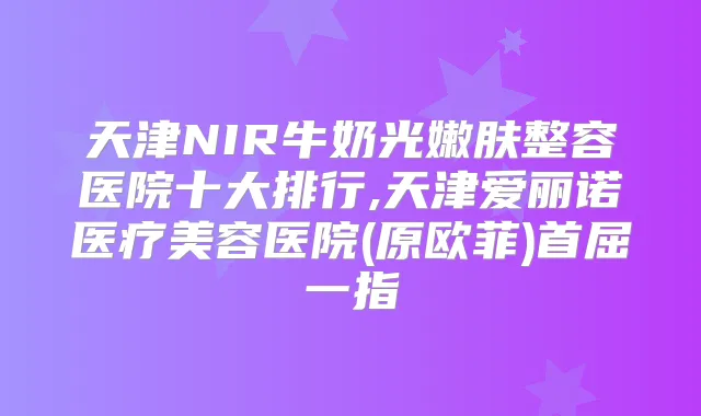 天津NIR牛奶光嫩肤整容医院十大排行,天津爱丽诺医疗美容医院(原欧菲)首屈一指