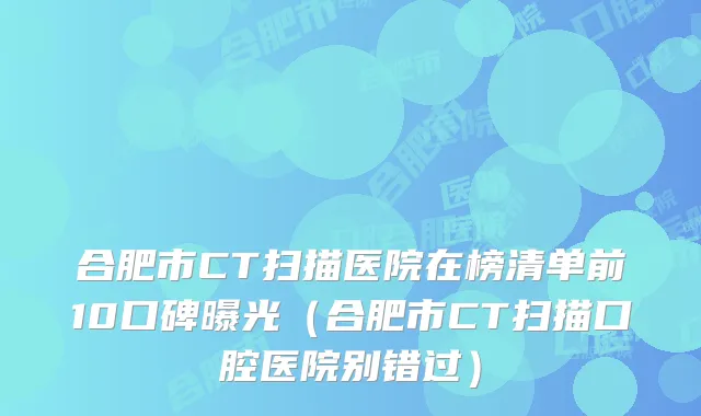 合肥市CT扫描医院在榜清单前10口碑曝光（合肥市CT扫描口腔医院别错过）