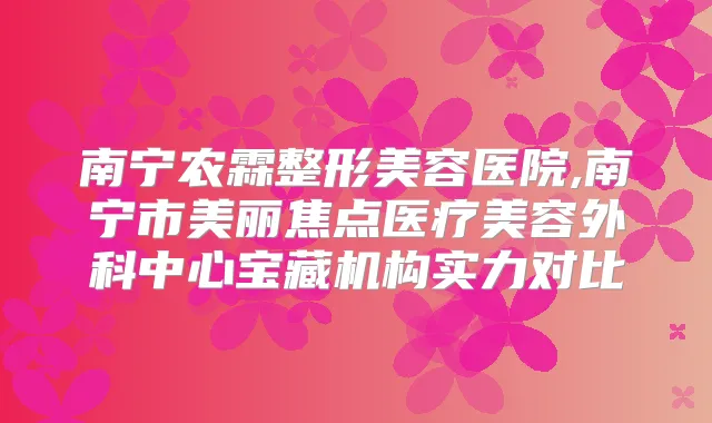 南宁农霖整形美容医院,南宁市美丽焦点医疗美容外科中心宝藏机构实力对比