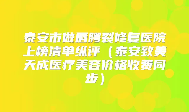 泰安市做唇腭裂修复医院上榜清单纵评(泰安致美天成医疗美容价格收费同步)