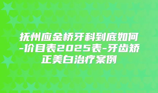 抚州应金桥牙科到底如何-价目表2025表-牙齿矫正美白案例