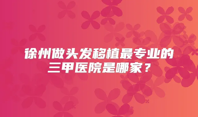 徐州做头发移植专业的三甲医院是哪家?