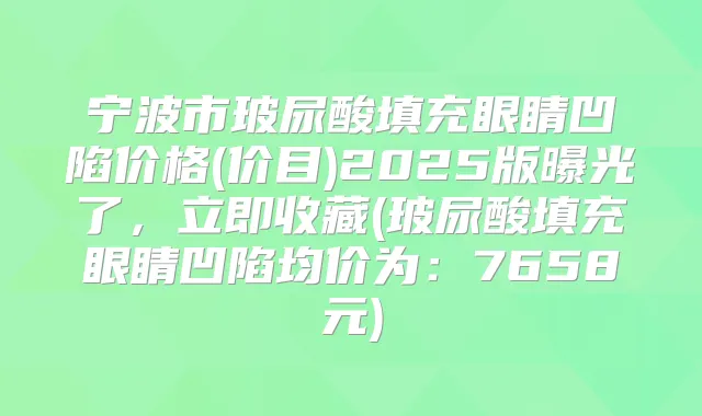 宁波市玻尿酸填充眼睛凹陷价格(价目)2025版曝光了,立即收藏(玻尿酸填充眼睛凹陷均价为:7658元)