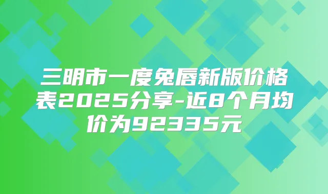 三明市一度兔唇新版价格表2025分享-近8个月均价为92335元