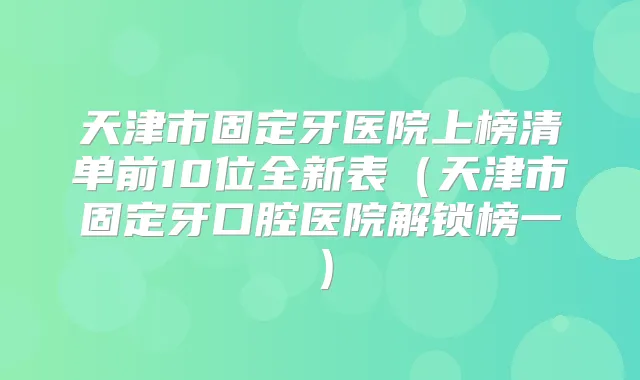 天津市固定牙医院上榜清单前10位全新表(天津市固定牙口腔医院解锁榜一)