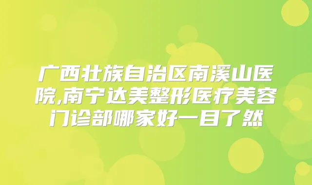 广西壮族自治区南溪山医院,南宁达美整形医疗美容门诊部哪家好一目了然