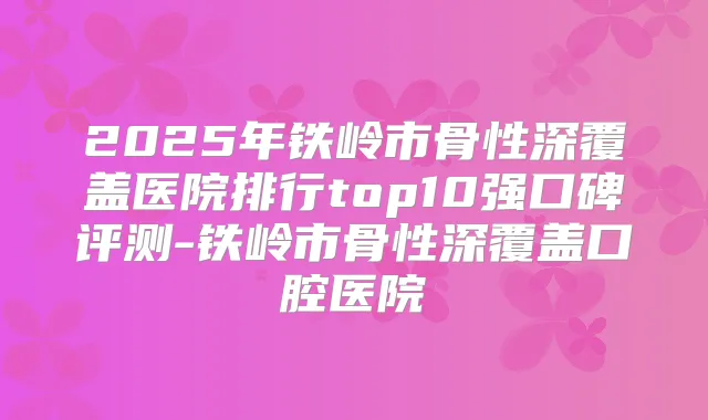 2025年铁岭市骨性深覆盖医院排行top10强口碑评测-铁岭市骨性深覆盖口腔医院